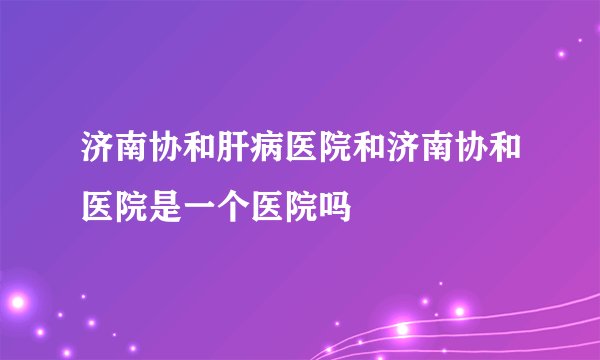 济南协和肝病医院和济南协和医院是一个医院吗