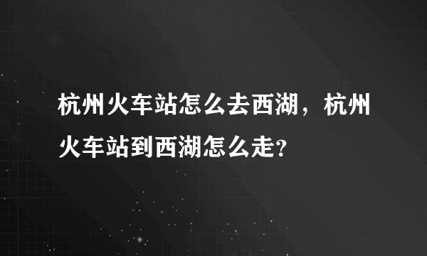杭州火车站怎么去西湖，杭州火车站到西湖怎么走？
