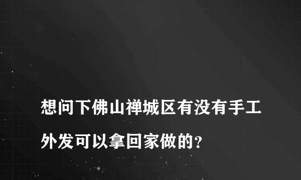
想问下佛山禅城区有没有手工外发可以拿回家做的？

