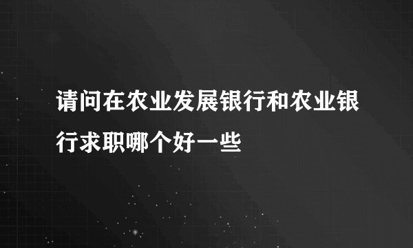 请问在农业发展银行和农业银行求职哪个好一些