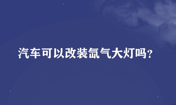 汽车可以改装氙气大灯吗？