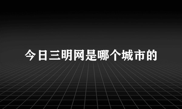 今日三明网是哪个城市的