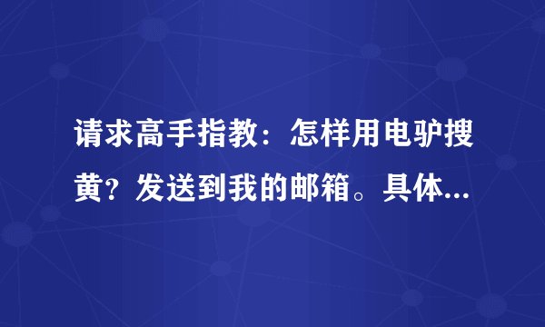 请求高手指教：怎样用电驴搜黄？发送到我的邮箱。具体点，谢谢