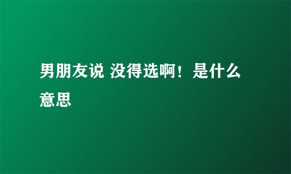 男朋友说 没得选啊！是什么意思