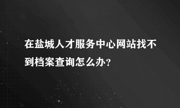 在盐城人才服务中心网站找不到档案查询怎么办？