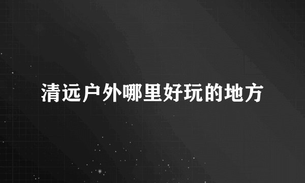 清远户外哪里好玩的地方
