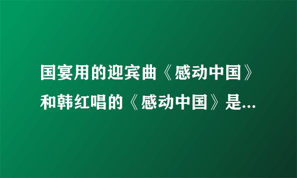 国宴用的迎宾曲《感动中国》和韩红唱的《感动中国》是不是一个曲子