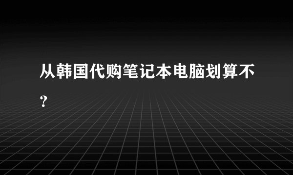 从韩国代购笔记本电脑划算不？