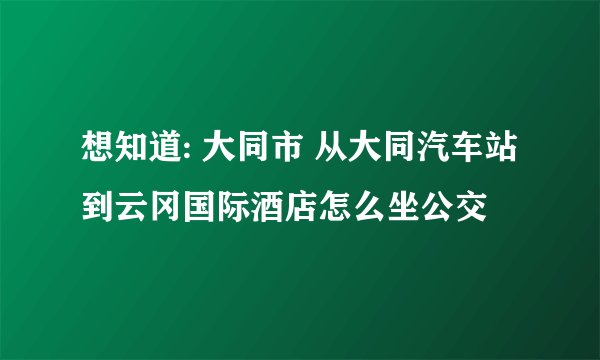 想知道: 大同市 从大同汽车站到云冈国际酒店怎么坐公交