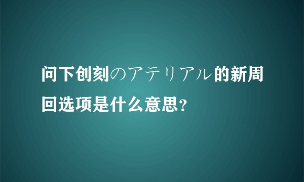 问下创刻のアテリアル的新周回选项是什么意思？