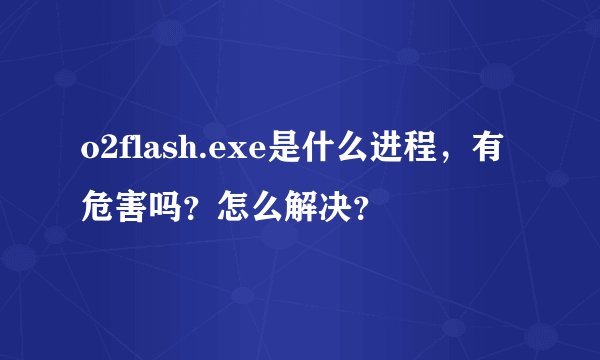 o2flash.exe是什么进程，有危害吗？怎么解决？