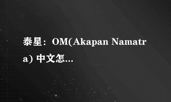 泰星：OM(Akapan Namatra) 中文怎么读啊！