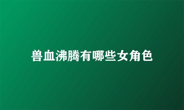 兽血沸腾有哪些女角色