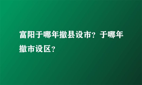 富阳于哪年撤县设市？于哪年撤市设区？