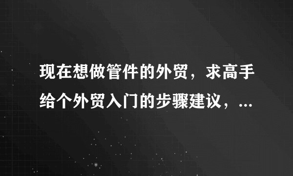现在想做管件的外贸，求高手给个外贸入门的步骤建议，和以后的进阶之路。