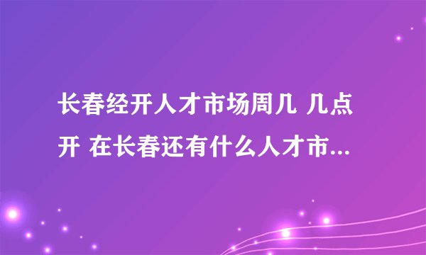 长春经开人才市场周几 几点开 在长春还有什么人才市场每周周几开几点 门票多少 ？？？