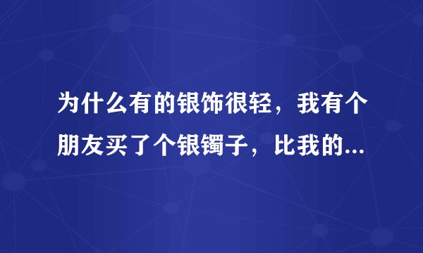 为什么有的银饰很轻，我有个朋友买了个银镯子，比我的便宜，却比我的重，这是为什么