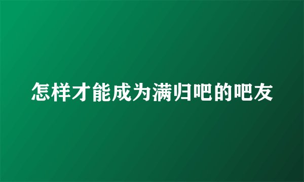 怎样才能成为满归吧的吧友