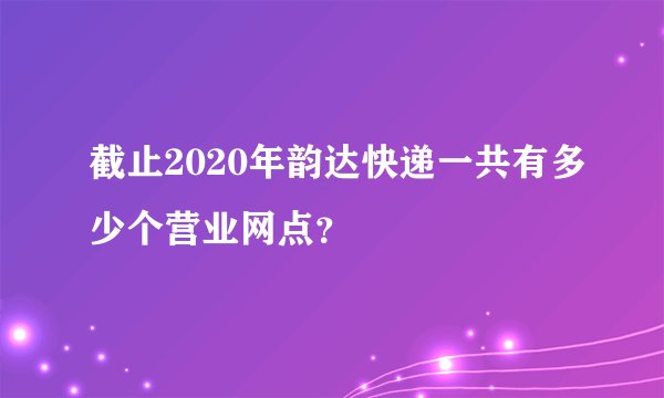 截止2020年韵达快递一共有多少个营业网点？
