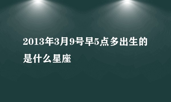 2013年3月9号早5点多出生的是什么星座