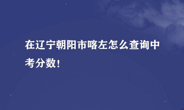 在辽宁朝阳市喀左怎么查询中考分数！