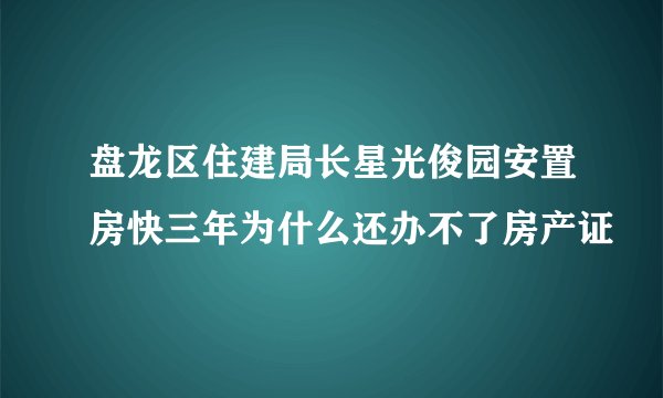 盘龙区住建局长星光俊园安置房快三年为什么还办不了房产证