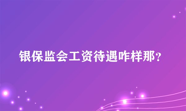银保监会工资待遇咋样那？