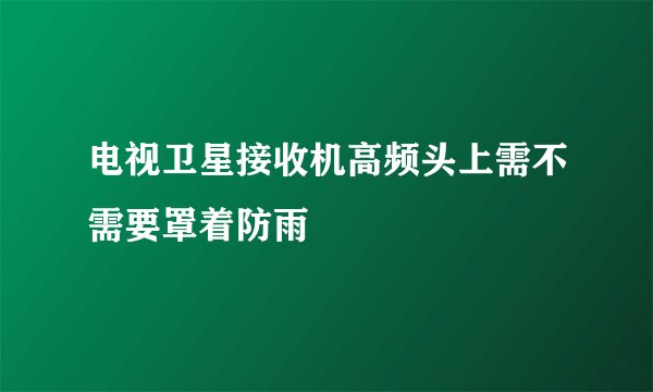 电视卫星接收机高频头上需不需要罩着防雨