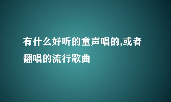 有什么好听的童声唱的,或者翻唱的流行歌曲