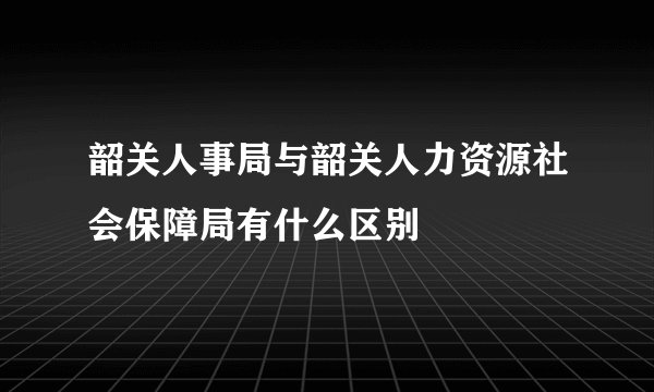 韶关人事局与韶关人力资源社会保障局有什么区别