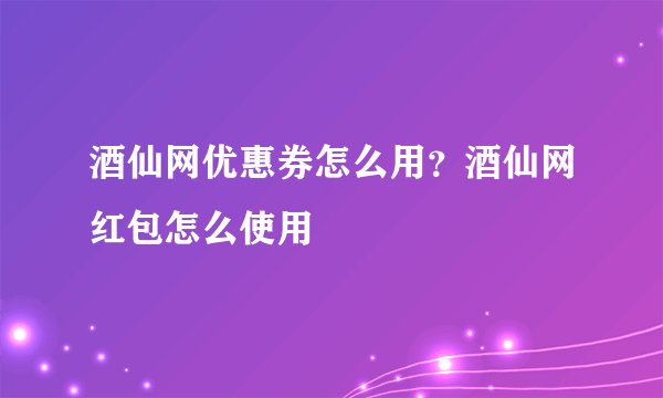 酒仙网优惠券怎么用？酒仙网红包怎么使用