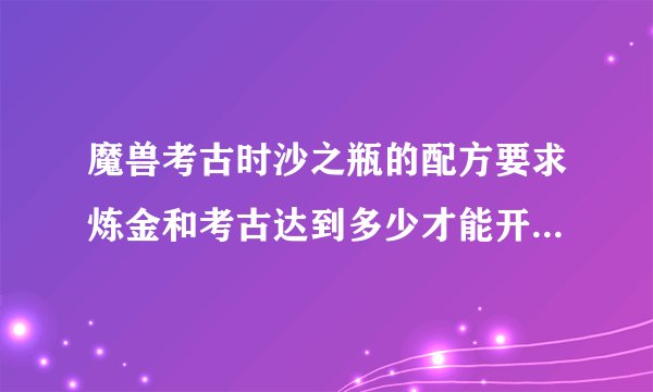 魔兽考古时沙之瓶的配方要求炼金和考古达到多少才能开出来呢？