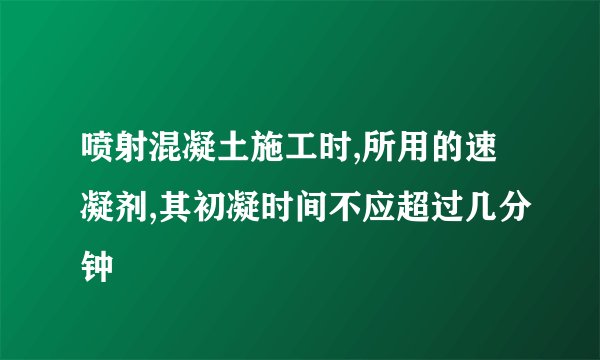 喷射混凝土施工时,所用的速凝剂,其初凝时间不应超过几分钟