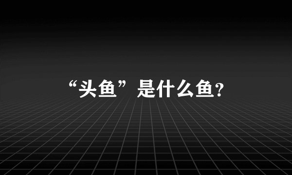 “头鱼”是什么鱼？