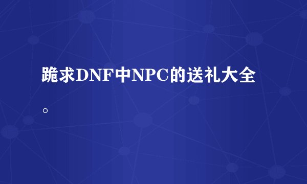 跪求DNF中NPC的送礼大全。