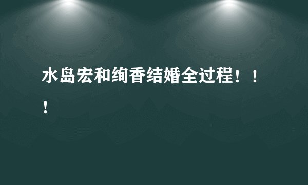 水岛宏和绚香结婚全过程！！！