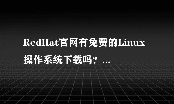 RedHat官网有免费的Linux操作系统下载吗？ 如果有的话怎么下载啊？ 谢谢哦！