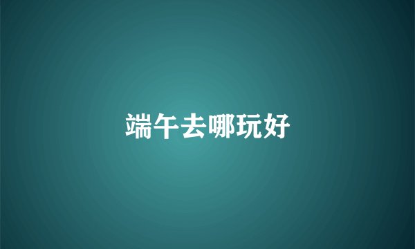 端午去哪玩好