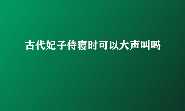 古代妃子侍寝时可以大声叫吗
