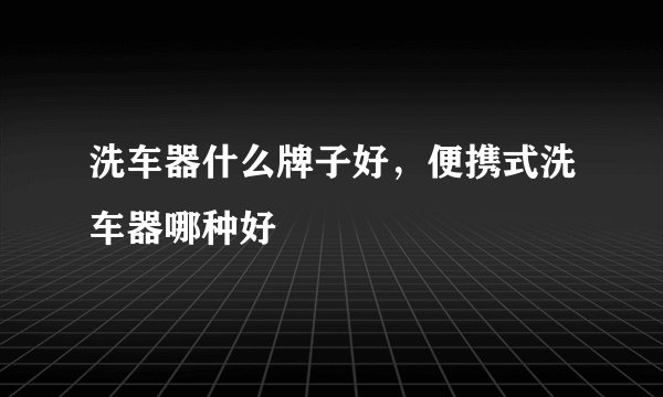 洗车器什么牌子好，便携式洗车器哪种好