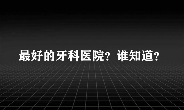 最好的牙科医院？谁知道？