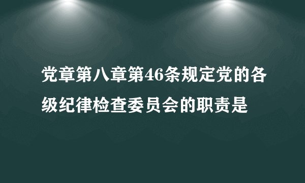 党章第八章第46条规定党的各级纪律检查委员会的职责是