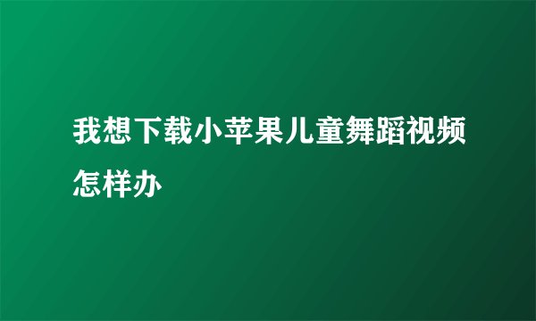 我想下载小苹果儿童舞蹈视频怎样办