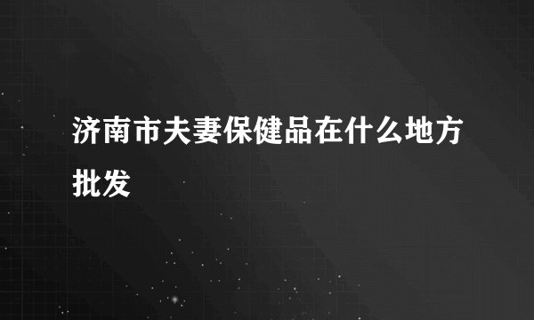 济南市夫妻保健品在什么地方批发