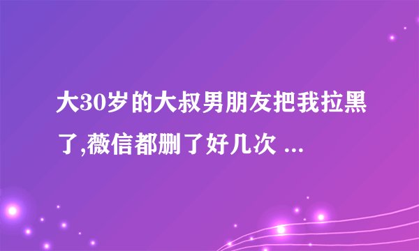 大30岁的大叔男朋友把我拉黑了,薇信都删了好几次 说明什么？