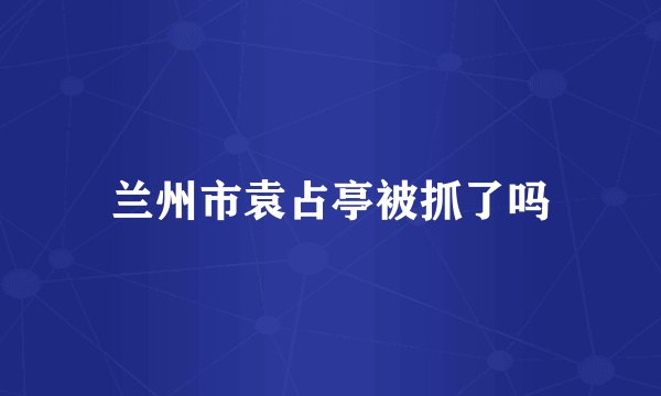 兰州市袁占亭被抓了吗