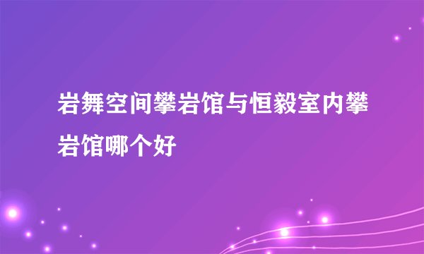 岩舞空间攀岩馆与恒毅室内攀岩馆哪个好