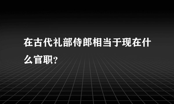 在古代礼部侍郎相当于现在什么官职？