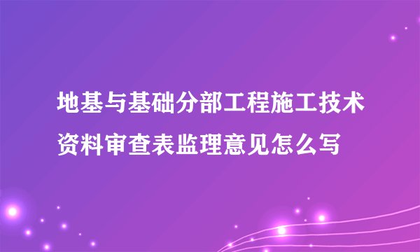 地基与基础分部工程施工技术资料审查表监理意见怎么写