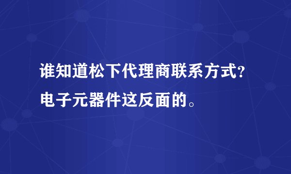 谁知道松下代理商联系方式？电子元器件这反面的。